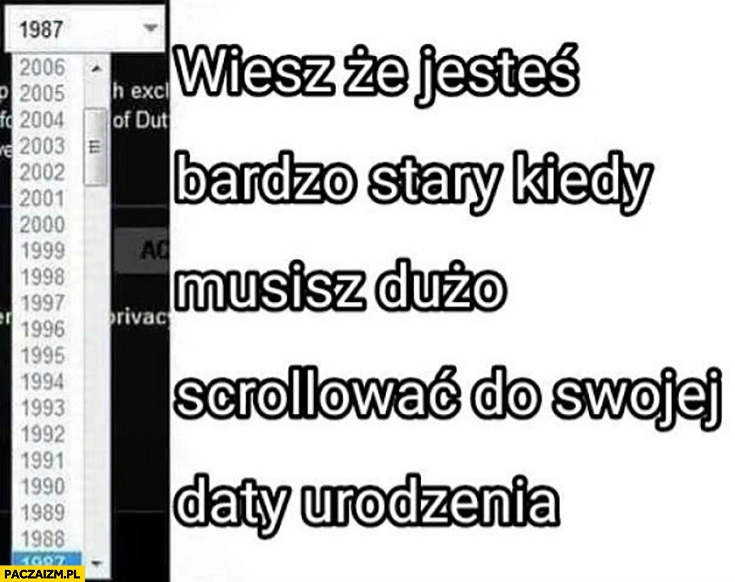 
    Wiesz, że jesteś bardzo stary kiedy musisz dużo scrollowac do swojej daty urodzenia