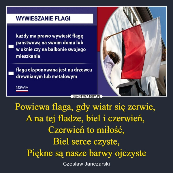 
    
Powiewa flaga, gdy wiatr się zerwie,
A na tej fladze, biel i czerwień,
Czerwień to miłość,
Biel serce czyste,
Piękne są nasze barwy ojczyste 