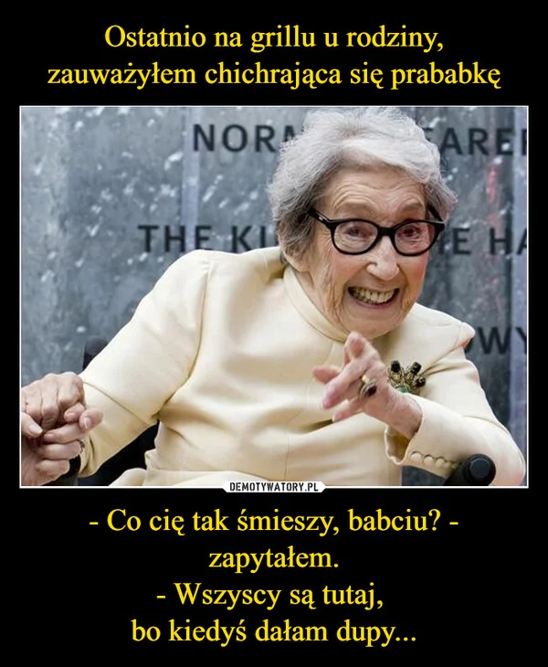Ostatnio na grillu u rodziny, zauważyłem chichrająca się prababkę - Co cię tak śmieszy, babciu? - zapytałem. - Wszyscy są tutaj, bo kiedyś dałam dupy...