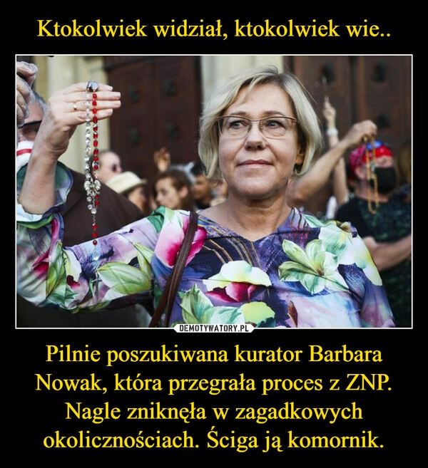 
    Ktokolwiek widział, ktokolwiek wie.. Pilnie poszukiwana kurator Barbara Nowak, która przegrała proces z ZNP. Nagle zniknęła w zagadkowych okolicznościach. Ściga ją komornik.