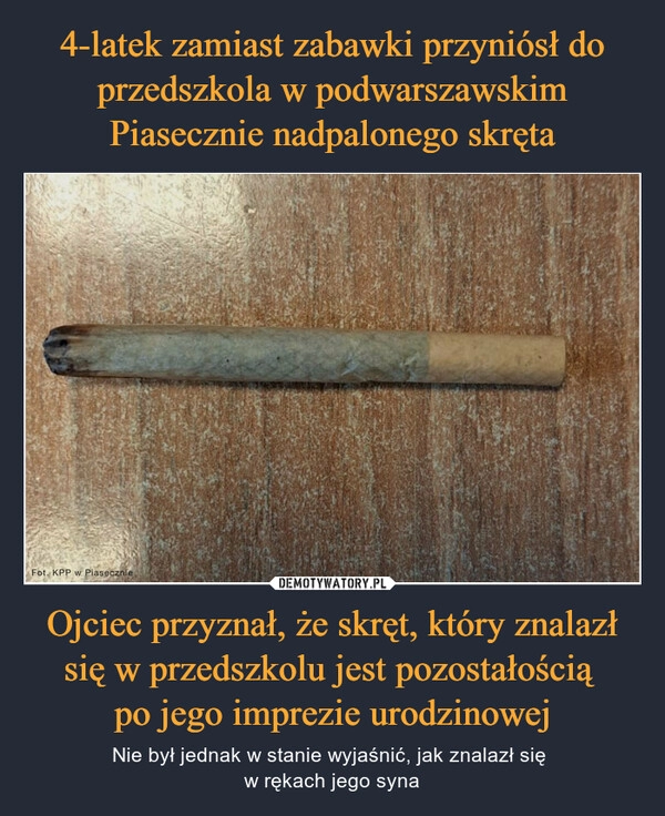 
    4-latek zamiast zabawki przyniósł do przedszkola w podwarszawskim Piasecznie nadpalonego skręta Ojciec przyznał, że skręt, który znalazł się w przedszkolu jest pozostałością 
po jego imprezie urodzinowej