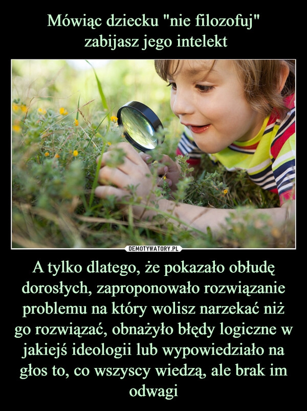 
    Mówiąc dziecku "nie filozofuj"
 zabijasz jego intelekt A tylko dlatego, że pokazało obłudę dorosłych, zaproponowało rozwiązanie problemu na który wolisz narzekać niż go rozwiązać, obnażyło błędy logiczne w jakiejś ideologii lub wypowiedziało na głos to, co wszyscy wiedzą, ale brak im odwagi