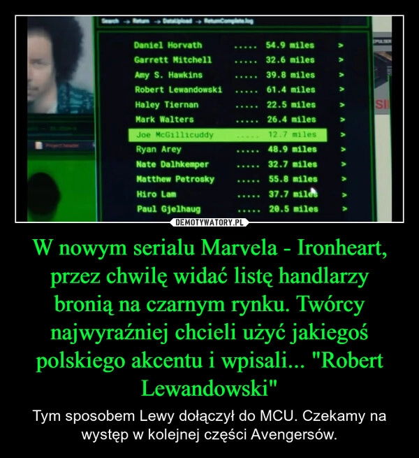 
    W nowym serialu Marvela - Ironheart, przez chwilę widać listę handlarzy bronią na czarnym rynku. Twórcy najwyraźniej chcieli użyć jakiegoś polskiego akcentu i wpisali... "Robert Lewandowski"