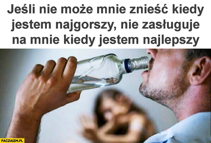 Jeśli nie może mnie znieść kiedy jestem najgorszy nie zasługuje na mnie kiedy jestem najlepszy facet alkoholik pijak