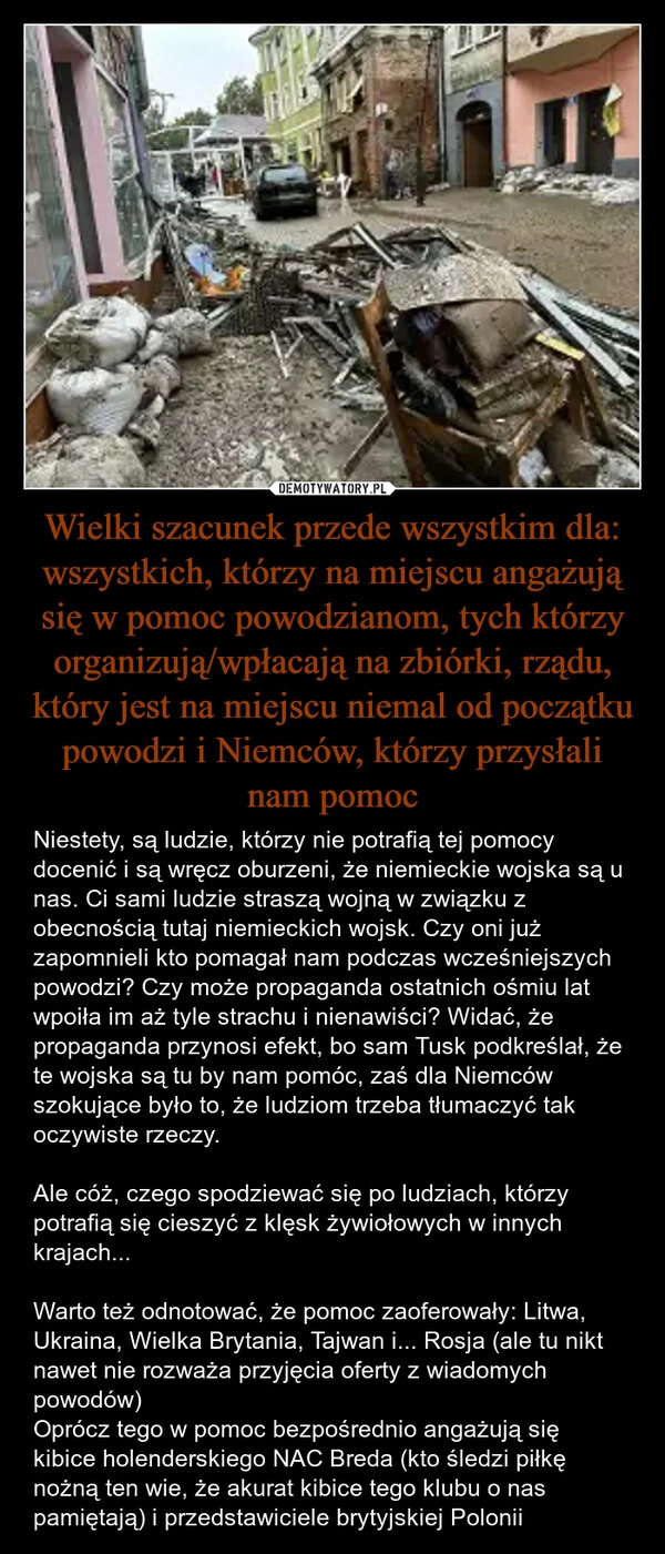 
    Wielki szacunek przede wszystkim dla: wszystkich, którzy na miejscu angażują się w pomoc powodzianom, tych którzy organizują/wpłacają na zbiórki, rządu, który jest na miejscu niemal od początku powodzi i Niemców, którzy przysłali nam pomoc