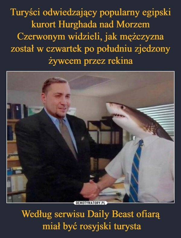 
    Turyści odwiedzający popularny egipski kurort Hurghada nad Morzem Czerwonym widzieli, jak mężczyzna został w czwartek po południu zjedzony żywcem przez rekina Według serwisu Daily Beast ofiarą
 miał być rosyjski turysta