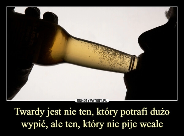 
    Twardy jest nie ten, który potrafi dużo wypić, ale ten, który nie pije wcale