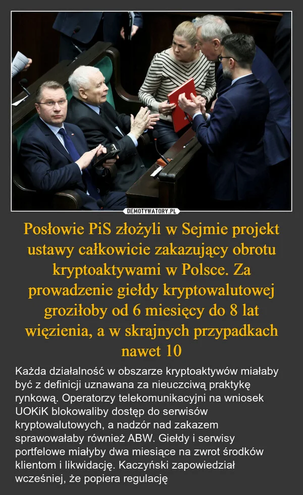
    Posłowie PiS złożyli w Sejmie projekt ustawy całkowicie zakazujący obrotu kryptoaktywami w Polsce. Za prowadzenie giełdy kryptowalutowej groziłoby od 6 miesięcy do 8 lat więzienia, a w skrajnych przypadkach nawet 10