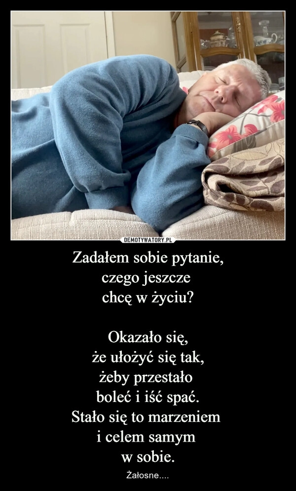 
    Zadałem sobie pytanie,
czego jeszcze 
chcę w życiu?

Okazało się,
że ułożyć się tak,
żeby przestało 
boleć i iść spać.
Stało się to marzeniem 
i celem samym 
w sobie.