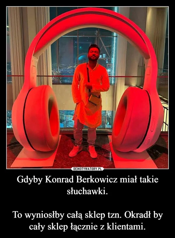 
    Gdyby Konrad Berkowicz miał takie słuchawki. To wyniosłby całą sklep tzn. Okradł by cały sklep łącznie z klientami.