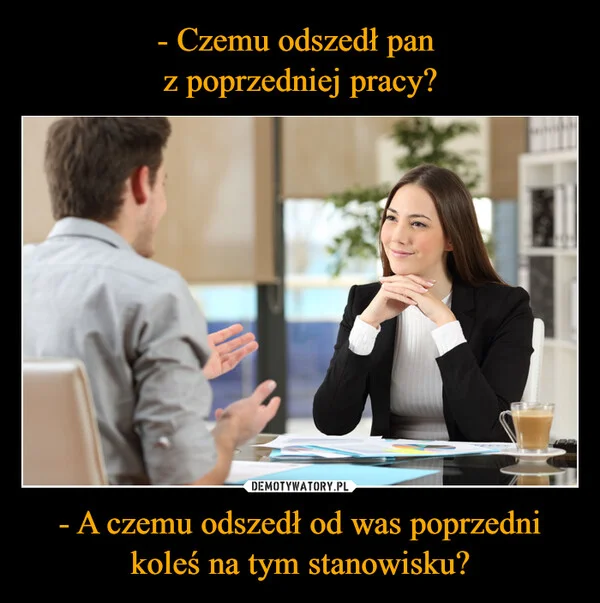 
    - Czemu odszedł pan z poprzedniej pracy? - A czemu odszedł od was poprzedni koleś na tym stanowisku?