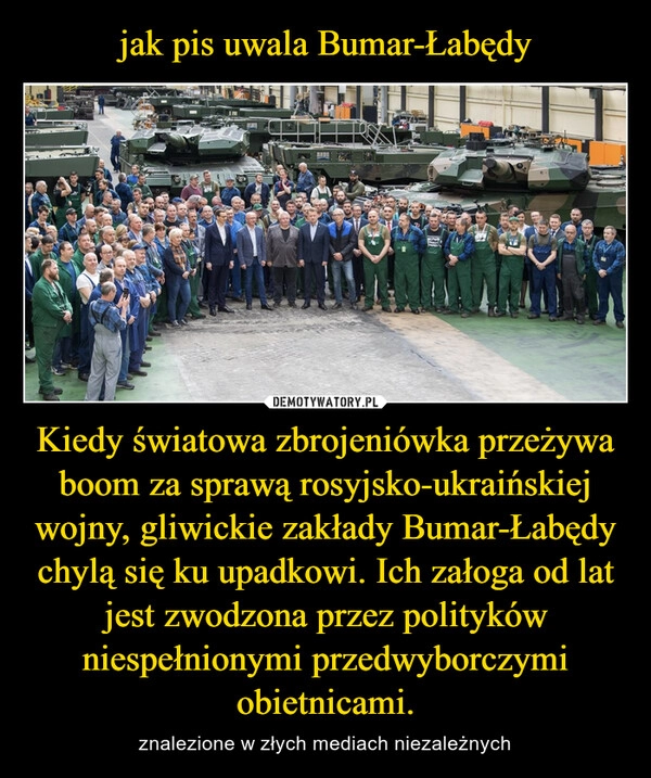 
    jak pis uwala Bumar-Łabędy Kiedy światowa zbrojeniówka przeżywa boom za sprawą rosyjsko-ukraińskiej wojny, gliwickie zakłady Bumar-Łabędy chylą się ku upadkowi. Ich załoga od lat jest zwodzona przez polityków niespełnionymi przedwyborczymi obietnicami.