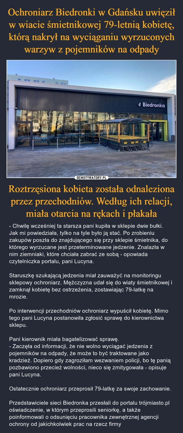 
    Ochroniarz Biedronki w Gdańsku uwięził w wiacie śmietnikowej 79-letnią kobietę, którą nakrył na wyciąganiu wyrzuconych warzyw z pojemników na odpady Roztrzęsiona kobieta została odnaleziona przez przechodniów. Według ich relacji, miała otarcia na rękach i płakała