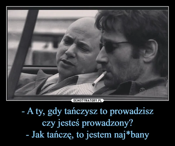 - A ty, gdy tańczysz to prowadzisz czy jesteś prowadzony? - Jak tańczę, to jestem naj*bany