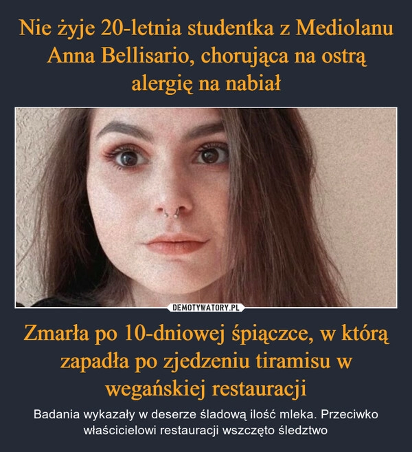 
    Nie żyje 20-letnia studentka z Mediolanu Anna Bellisario, chorująca na ostrą alergię na nabiał Zmarła po 10-dniowej śpiączce, w którą zapadła po zjedzeniu tiramisu w wegańskiej restauracji