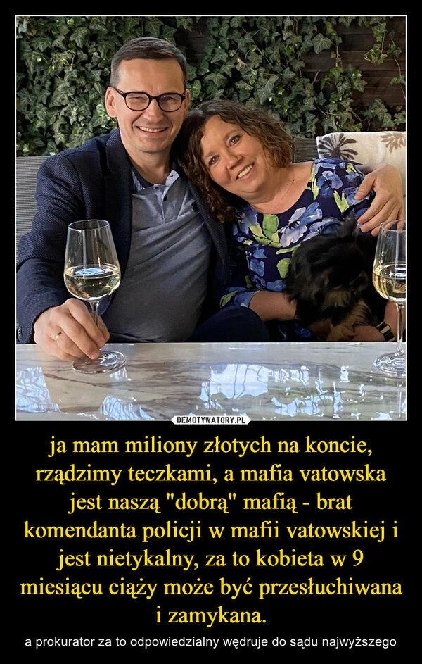 
    ja mam miliony złotych na koncie, rządzimy teczkami, a mafia vatowska jest naszą "dobrą" mafią - brat komendanta policji w mafii vatowskiej i jest nietykalny, za to kobieta w 9 miesiącu ciąży może być przesłuchiwana i zamykana. 