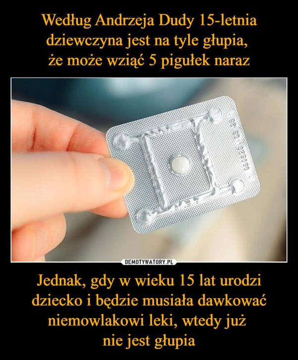 
    Według Andrzeja Dudy 15-letnia dziewczyna jest na tyle głupia, 
że może wziąć 5 pigułek naraz Jednak, gdy w wieku 15 lat urodzi dziecko i będzie musiała dawkować niemowlakowi leki, wtedy już 
nie jest głupia