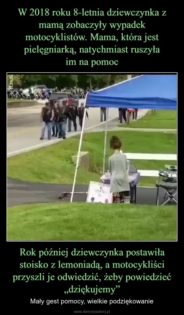 
    W 2018 roku 8-letnia dziewczynka z mamą zobaczyły wypadek motocyklistów. Mama, która jest pielęgniarką, natychmiast ruszyła im na pomoc Rok później dziewczynka postawiła stoisko z lemoniadą, a motocykliści przyszli je odwiedzić, żeby powiedzieć „dziękujemy”