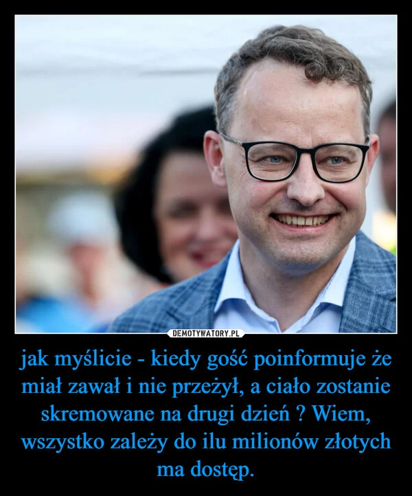 
    jak myślicie - kiedy gość poinformuje że miał zawał i nie przeżył, a ciało zostanie skremowane na drugi dzień ? Wiem, wszystko zależy do ilu milionów złotych ma dostęp.