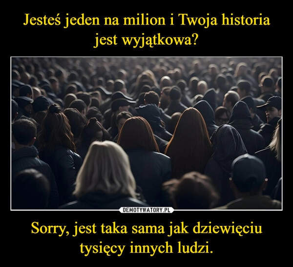 
    Jesteś jeden na milion i Twoja historia jest wyjątkowa? Sorry, jest taka sama jak dziewięciu tysięcy innych ludzi.