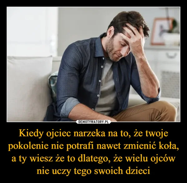 
    Kiedy ojciec narzeka na to, że twoje pokolenie nie potrafi nawet zmienić koła, a ty wiesz że to dlatego, że wielu ojców nie uczy tego swoich dzieci