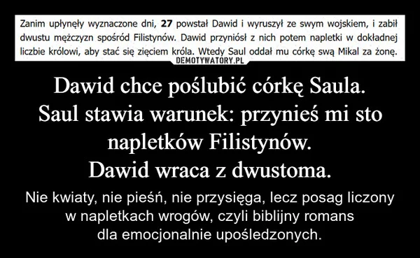 Dawid chce poślubić córkę Saula. Saul stawia warunek: przynieś mi sto napletków Filistynów. Dawid wraca z dwustoma.