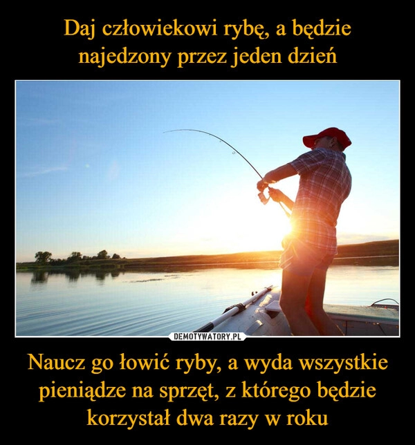 
    Daj człowiekowi rybę, a będzie najedzony przez jeden dzień Naucz go łowić ryby, a wyda wszystkie pieniądze na sprzęt, z którego będzie korzystał dwa razy w roku