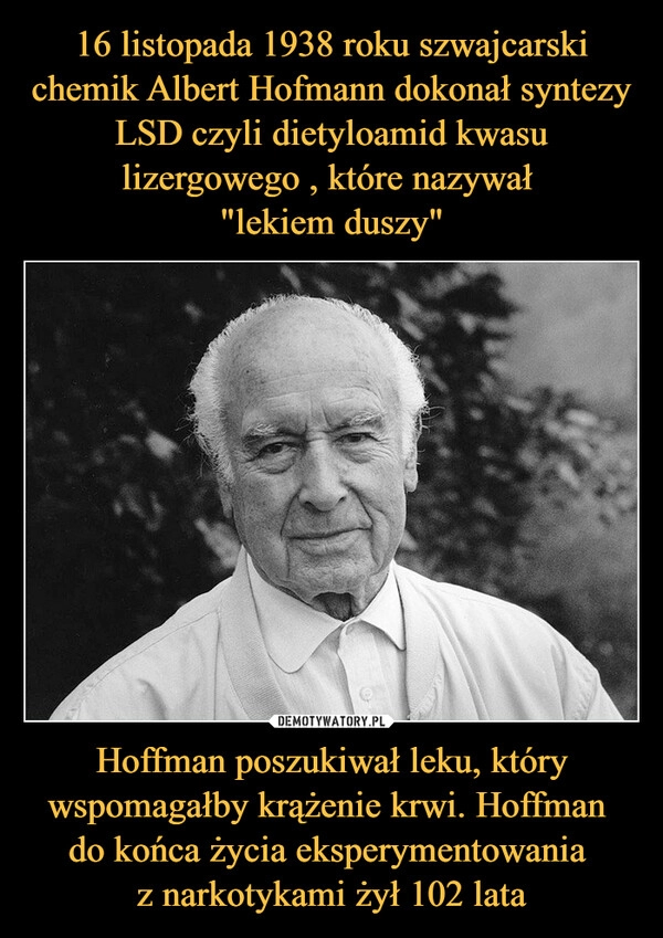 
    16 listopada 1938 roku szwajcarski chemik Albert Hofmann dokonał syntezy LSD czyli dietyloamid kwasu lizergowego , które nazywał 
"lekiem duszy" Hoffman poszukiwał leku, który wspomagałby krążenie krwi. Hoffman 
do końca życia eksperymentowania 
z narkotykami żył 102 lata