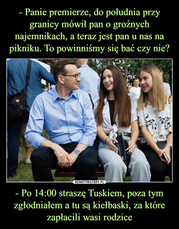 
    - Panie premierze, do południa przy granicy mówił pan o groźnych najemnikach, a teraz jest pan u nas na pikniku. To powinniśmy się bać czy nie? - Po 14:00 straszę Tuskiem, poza tym zgłodniałem a tu są kiełbaski, za które zapłacili wasi rodzice