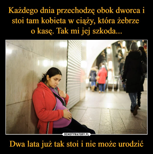 
    Każdego dnia przechodzę obok dworca i stoi tam kobieta w ciąży, która żebrze 
o kasę. Tak mi jej szkoda... Dwa lata już tak stoi i nie może urodzić