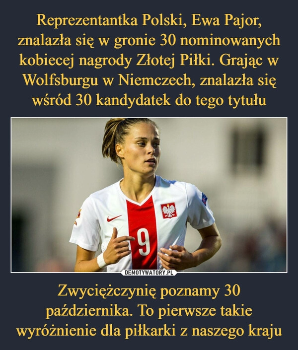 
    Reprezentantka Polski, Ewa Pajor, znalazła się w gronie 30 nominowanych kobiecej nagrody Złotej Piłki. Grając w Wolfsburgu w Niemczech, znalazła się wśród 30 kandydatek do tego tytułu Zwyciężczynię poznamy 30 października. To pierwsze takie wyróżnienie dla piłkarki z naszego kraju