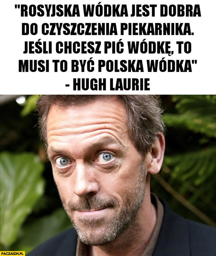 
    Rosyjska wódka jest dobra do czyszczenia piekarnika, jeśli chcesz pić wódkę to musi to być polska wódka Hugh Laurie Dr house