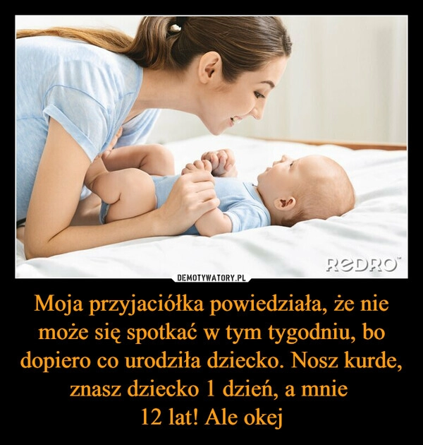 
    
Moja przyjaciółka powiedziała, że nie może się spotkać w tym tygodniu, bo dopiero co urodziła dziecko. Nosz kurde, znasz dziecko 1 dzień, a mnie
12 lat! Ale okej 