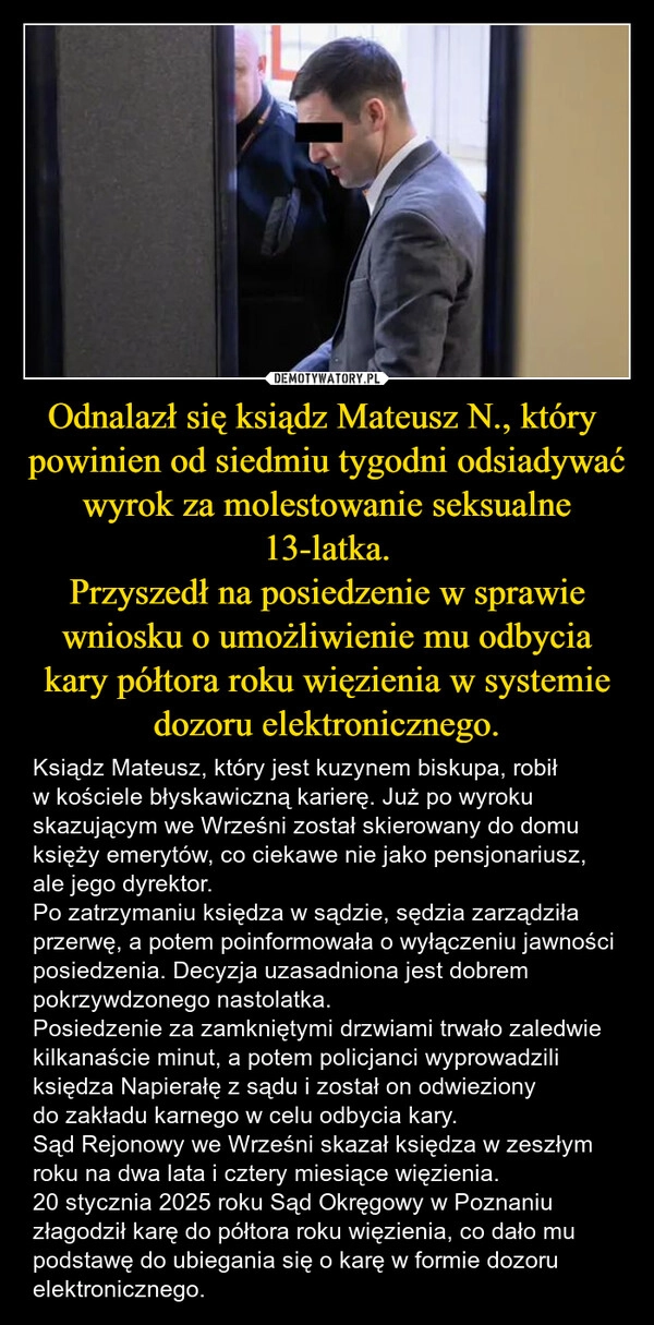 
    Odnalazł się ksiądz Mateusz N., który  powinien od siedmiu tygodni odsiadywać wyrok za molestowanie seksualne 13-latka.
Przyszedł na posiedzenie w sprawie wniosku o umożliwienie mu odbycia kary półtora roku więzienia w systemie dozoru elektronicznego.