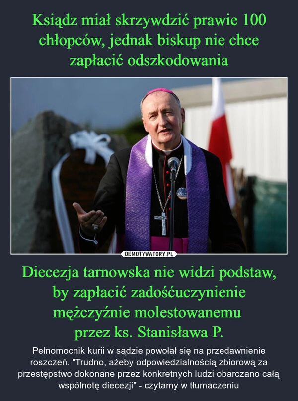 
    Ksiądz miał skrzywdzić prawie 100 chłopców, jednak biskup nie chce zapłacić odszkodowania Diecezja tarnowska nie widzi podstaw, by zapłacić zadośćuczynienie mężczyźnie molestowanemu 
przez ks. Stanisława P.