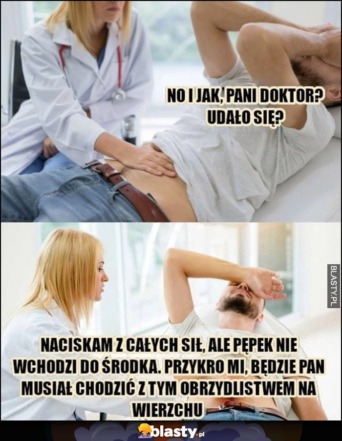 
    No i jak pani doktor udało się? Naciskam z całych sił, ale pępek nie wchodzi do środka, przykro mi będzie Pan musiał chodzić z tym obrzydlistwem na wierzchu