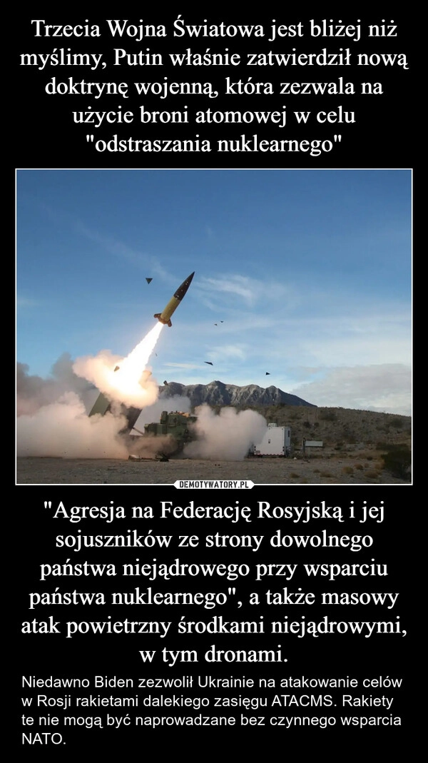 
    Trzecia Wojna Światowa jest bliżej niż myślimy, Putin właśnie zatwierdził nową doktrynę wojenną, która zezwala na użycie broni atomowej w celu "odstraszania nuklearnego" "Agresja na Federację Rosyjską i jej sojuszników ze strony dowolnego państwa niejądrowego przy wsparciu państwa nuklearnego", a także masowy atak powietrzny środkami niejądrowymi, w tym dronami.