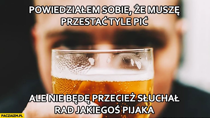 
    Powiedziałem sobie, że muszę przestać tyle pić, ale nie będę przecież słuchał rad jakiegoś pijaka