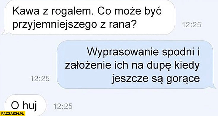 
    Kawa z rogalem, co może być przyjemniejszego z rana? Wyprasowanie spodni i założenie ich na dupę kiedy jeszcze są gorące