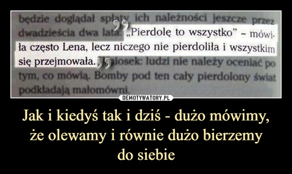 
    Jak i kiedyś tak i dziś - dużo mówimy,
że olewamy i równie dużo bierzemy
do siebie