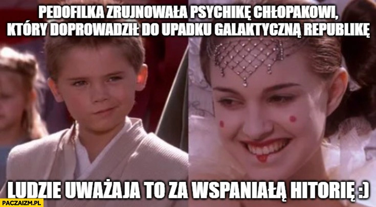 
    Pedofilka zrujnowała psychikę chłopakowi który doprowadził do upadku galaktyczna republikę, ludzie uważają to za wspaniałą historię star wars gwiezdne wojny