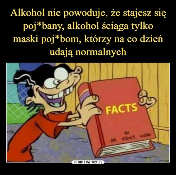 
    Alkohol nie powoduje, że stajesz się poj*bany, alkohol ściąga tylko
maski poj*bom, którzy na co dzień udają normalnych