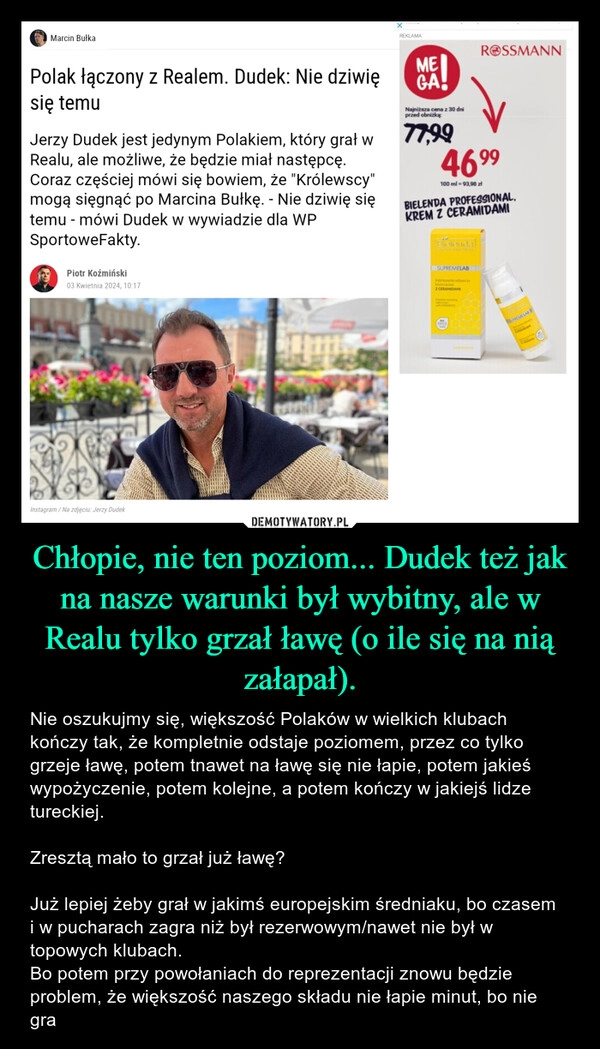 
    Chłopie, nie ten poziom... Dudek też jak na nasze warunki był wybitny, ale w Realu tylko grzał ławę (o ile się na nią załapał).