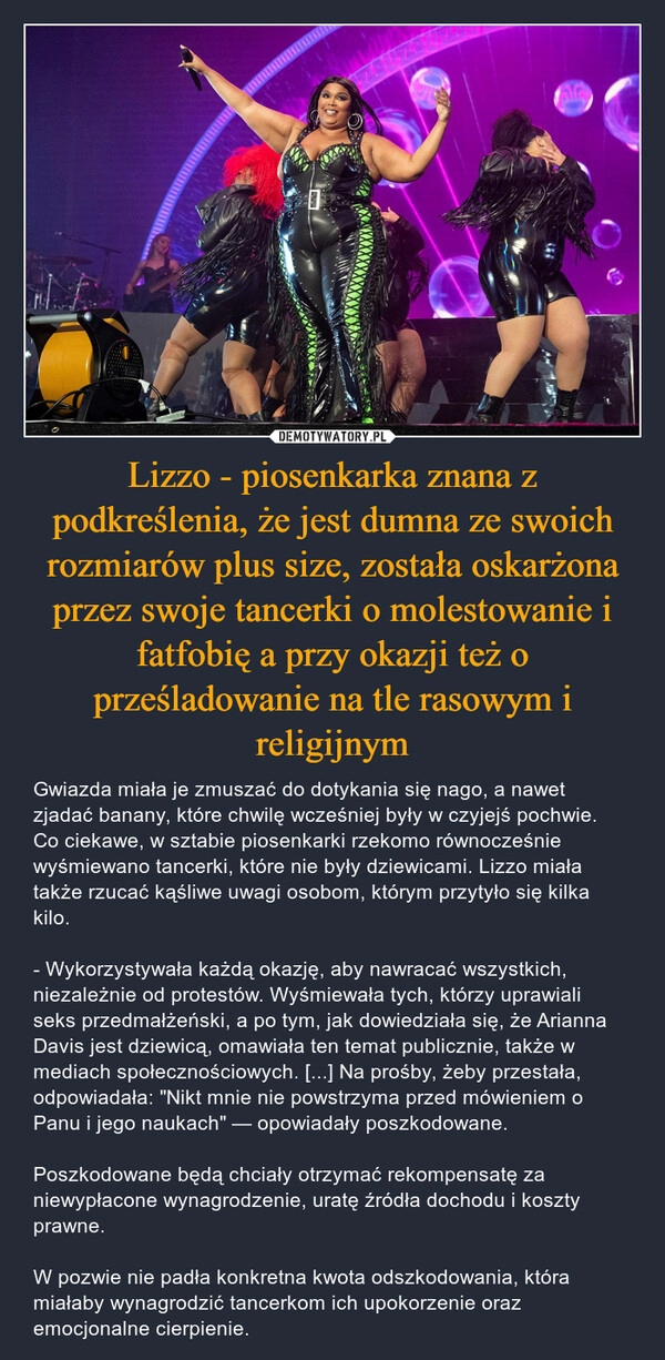 
    Lizzo - piosenkarka znana z podkreślenia, że jest dumna ze swoich rozmiarów plus size, została oskarżona przez swoje tancerki o molestowanie i fatfobię a przy okazji też o prześladowanie na tle rasowym i religijnym