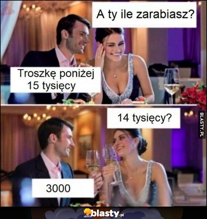 
    A ty ile zarabiasz? troszkę poniżej 15 tysięcy. 14 tysięcy? 3 tysiące