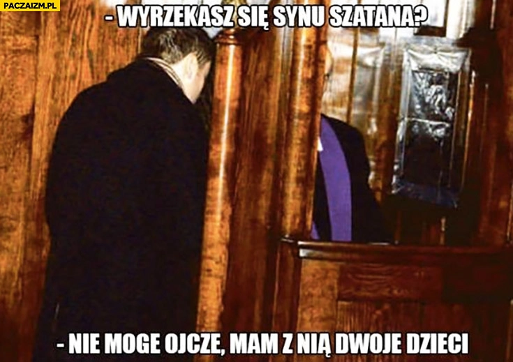 
    Wyrzekasz się synu szatana? Nie mogę ojcze, mam z nią dwoje dzieci. Facet u spowiedzi
