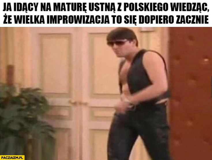 
    Ja idący na maturę ustna z polskiego wiedząc, że wielka improwizacja to się dopiero zacznie