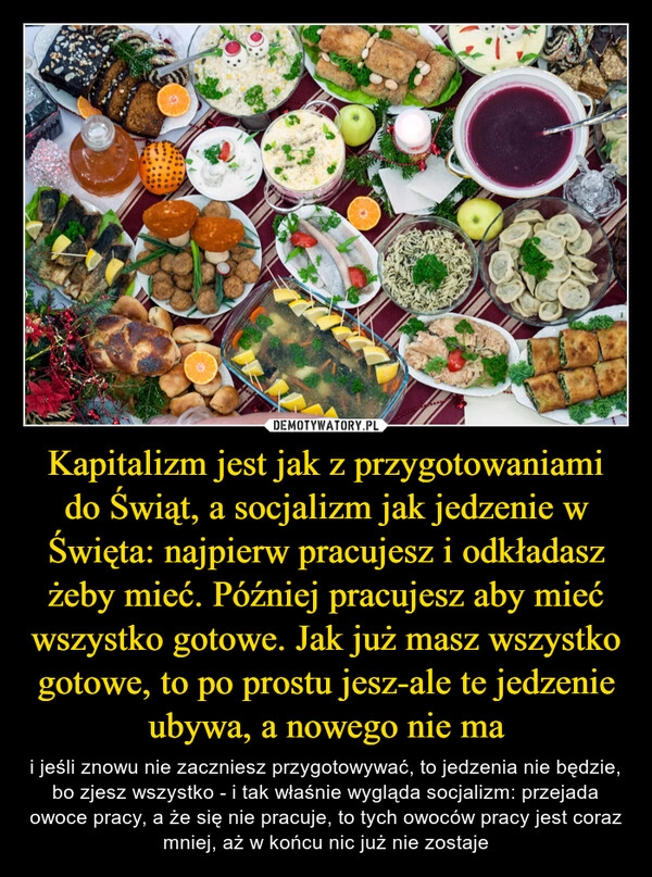 
    Kapitalizm jest jak z przygotowaniami do Świąt, a socjalizm jak jedzenie w Święta: najpierw pracujesz i odkładasz żeby mieć. Później pracujesz aby mieć wszystko gotowe. Jak już masz wszystko gotowe, to po prostu jesz-ale te jedzenie ubywa, a nowego nie ma