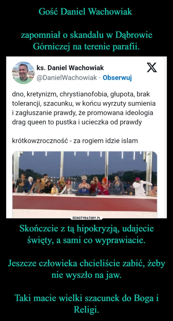 
    Gość Daniel Wachowiak 

zapomniał o skandalu w Dąbrowie Górniczej na terenie parafii. Skończcie z tą hipokryzją, udajecie święty, a sami co wyprawiacie.

Jeszcze człowieka chcieliście zabić, żeby nie wyszło na jaw.

Taki macie wielki szacunek do Boga i Religi.