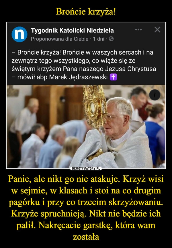 
    Brońcie krzyża! Panie, ale nikt go nie atakuje. Krzyż wisi w sejmie, w klasach i stoi na co drugim pagórku i przy co trzecim skrzyżowaniu. Krzyże spruchnieją. Nikt nie będzie ich palił. Nakręcacie garstkę, która wam została